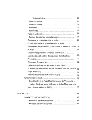 Violencia física………………………………………
Violencia sexual……………………………………………….
Violencia laboral..……………………………………………
Amenaza……………….……………………………………..
Feminicidio……………………………………………………
Tipos de violencia………………………………………..…….
Formas de violencia contra la mujer..……………………..
Causas de la violencia contra la mujer…………………….
Consecuencias de la violencia contra la mujer………….
Estrategias de protección jurídica ante la violencia contra
la mujer…………………………………………………….
Mecanismos para la no Violencia en el Hogar…………….
Medidas de protección y de seguridad de naturaleza
Preventiva………………………………………………………
Tribunales Competentes……………………………………..
La Organización de las Naciones Unidas (ONU)…………
El Fondo de Desarrollo de las Naciones Unidas para la
Mujer (UNIFEM)…………………………………………………
Instituto Nacional de la Mujer (InaMujer)…………………….
Fundamentación legal………………………………………………..
Constitución de la República Bolivariana de Venezuela…
La Ley Orgánica sobre el Derecho de las Mujeres a una
Vida Libre de Violencia (2007)………………………………..
CAPÍTULO III
CONTEXTO METODOLÓGICO………………………………..
Modalidad de la Investigación………………………….……
Métodos de la Investigación………………..……………….
20
20
21
21
22
22
25
26
28
29
30
32
32
32
26
34
34
36
46
46
46
48
 
