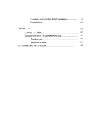 Técnicas e instrumentos de la Investigación…………..
Procedimiento……………………………………………..
CAPÍTULO IV
CONTEXTO CRÍTICO……………………………………………….
CONCLUSIONES Y RECOMENDACIONES……………………..
Conclusiones………………………………………………….
Recomendaciones………………………………………….
MATERIALES DE REFERENCIA………………………………………
48
49
52
52
52
52
54
56
 