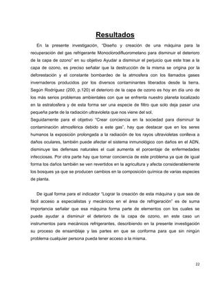 22
Resultados
En la presente investigación, “Diseño y creación de una máquina para la
recuperación del gas refrigerante Monoclorodifluorometano para disminuir el deterioro
de la capa de ozono” en su objetivo Ayudar a disminuir el perjuicio que este trae a la
capa de ozono, es preciso señalar que la destrucción de la misma se origina por la
deforestación y el constante bombardeo de la atmosfera con los llamados gases
invernaderos producidos por los diversos contaminantes liberados desde la tierra.
Según Rodríguez (200, p.120) el deterioro de la capa de ozono es hoy en día uno de
los más serios problemas ambientales con que se enfrenta nuestro planeta localizado
en la estratosfera y de esta forma ser una especie de filtro que solo deja pasar una
pequeña parte de la radiación ultravioleta que nos viene del sol.
Seguidamente para el objetivo “Crear conciencia en la sociedad para disminuir la
contaminación atmosférica debido a este gas”, hay que destacar que en los seres
humanos la exposición prolongada a la radiación de los rayos ultravioletas conlleva a
daños oculares, también puede afectar el sistema inmunológico con daños en el ADN,
disminuye las defensas naturales el cual aumenta el porcentaje de enfermedades
infecciosas. Por otra parte hay que tomar conciencia de este problema ya que de igual
forma los daños también se ven revertidos en la agricultura y afecta considerablemente
los bosques ya que se producen cambios en la composición química de varias especies
de planta.
De igual forma para el indicador “Lograr la creación de esta máquina y que sea de
fácil acceso a especialistas y mecánicos en el área de refrigeración” es de suma
importancia señalar que esa máquina forma parte de elementos con los cuales se
puede ayudar a disminuir el deterioro de la capa de ozono, en este caso un
instrumentos para mecánicos refrigerantes, describiendo en la presente investigación
su proceso de ensamblaje y las partes en que se conforma para que sin ningún
problema cualquier persona pueda tener acceso a la misma.
 