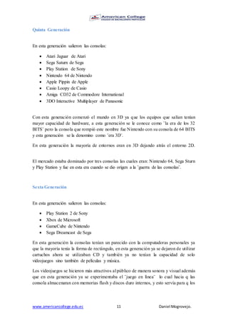 www.americancollege.edu.ec 11 Daniel Mogrovejo.
Quinta Generación
En esta generación salieron las consolas:
 Atari Jaguar de Atari
 Sega Saturn de Sega
 Play Station de Sony
 Nintendo 64 de Nintendo
 Apple Pippin de Apple
 Casio Loopy de Casio
 Amiga CD32 de Commodore International
 3DO Interactive Multiplayer de Panasonic
Con esta generación comenzó el mundo en 3D ya que los equipos que salían tenían
mayor capacidad de hardware, a esta generación se le conoce como ¨la era de los 32
BITS¨ pero la consola que rompió este nombre fue Nintendo con su consola de 64 BITS
y esta generación se la denomino como ¨era 3D¨.
En esta generación la mayoría de entornos eran en 3D dejando atrás el entorno 2D.
El mercado estaba dominado por tres consolas las cuales eran: Nintendo 64, Sega Sturn
y Play Station y fue en esta era cuando se dio origen a la ¨guerra de las consolas¨.
Sexta Generación
En esta generación salieron las consolas:
 Play Station 2 de Sony
 Xbox de Microsoft
 GameCube de Nintendo
 Sega Dreamcast de Sega
En esta generación la consolas tenían un parecido con la computadoras personales ya
que la mayoría tenía la forma de rectángulo, en esta generación ya se dejaron de utilizar
cartuchos ahora se utilizaban CD y también ya no tenían la capacidad de solo
videojuegos sino también de películas y música.
Los videojuegos se hicieron más atractivos al público de manera sonora y visual además
que en esta generación ya se experimentaba el ¨juego en línea¨ lo cual hacia q las
consola almacenaran con memorias flash y discos duro internos, y esto servía para q los
 