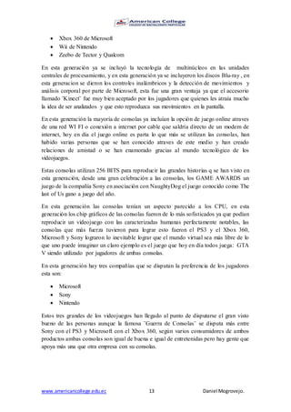www.americancollege.edu.ec 13 Daniel Mogrovejo.
 Xbox 360 de Microsoft
 Wii de Nintendo
 Zeebo de Tector y Qualcom
En esta generación ya se incluyó la tecnología de multinúcleos en las unidades
centrales de procesamiento, y en esta generación ya se incluyeron los discos Blu-ray , en
esta generacion se dieron los controles inalámbricos y la detección de movimientos y
análisis corporal por parte de Microsoft, esta fue una gran ventaja ya que el accesorio
llamado ¨Kinect¨ fue muy bien aceptado por los jugadores que quienes les atraía mucho
la idea de ser analizados y que esto reproduzca sus movimientos en la pantalla.
En esta generación la mayoría de consolas ya incluían la opción de juego online atraves
de una red WI FI o conexión a internet por cable que saldría directo de un modem de
internet, hoy en día el juego online es parta lo que más se utilizan las consolas, han
habido varias personas que se han conocido atraves de este medio y han creado
relaciones de amistad o se han enamorado gracias al mundo tecnológico de los
videojuegos.
Estas consolas utilizan 256 BITS para reproducir las grandes historias q se han visto en
esta generación, desde una gran celebración a las consolas, los GAME AWARDS un
juego de la compañía Sony en asociación con NaughtyDog el juego conocido como The
last of Us gano a juego del año.
En esta generación las consolas tenían un aspecto parecido a los CPU, en esta
generación los chip gráficos de las consolas fueron de lo más sofisticados ya que podían
reproducir un videojuego con las caracterizadas humanas perfectamente notables, las
consolas que más fuerza tuvieron para lograr esto fueron el PS3 y el Xbox 360,
Microsoft y Sony lograron lo inevitable lograr que el mundo virtual sea más libre de lo
que uno puede imaginar un claro ejemplo es el juego que hoy en día todos juega: GTA
V siendo utilizado por jugadores de ambas consolas.
En esta generación hay tres compañías que se disputan la preferencia de los jugadores
esta son:
 Microsoft
 Sony
 Nintendo
Estos tres grandes de los videojuegos han llegado al punto de disputarse el gran visto
bueno de las personas aunque la famosa ¨Guerra de Consolas¨ se disputa más entre
Sony con el PS3 y Microsoft con el Xbox 360, según varios consumidores de ambos
productos ambas consolas son igual de buena e igual de entretenidas pero hay gente que
apoya más una que otra empresa con su consolas.
 