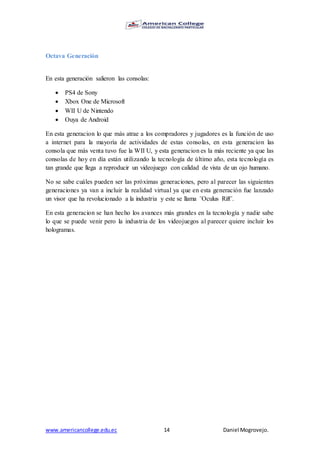 www.americancollege.edu.ec 14 Daniel Mogrovejo.
Octava Generación
En esta generación salieron las consolas:
 PS4 de Sony
 Xbox One de Microsoft
 WII U de Nintendo
 Ouya de Android
En esta generacion lo que más atrae a los compradores y jugadores es la función de uso
a internet para la mayoría de actividades de estas consolas, en esta generacion las
consola que más venta tuvo fue la WII U, y esta generacion es la más reciente ya que las
consolas de hoy en día están utilizando la tecnología de último año, esta tecnología es
tan grande que llega a reproducir un videojuego con calidad de vista de un ojo humano.
No se sabe cuáles pueden ser las próximas generaciones, pero al parecer las siguientes
generaciones ya van a incluir la realidad virtual ya que en esta generación fue lanzado
un visor que ha revolucionado a la industria y este se llama ¨Oculus Rift¨.
En esta generacion se han hecho los avances más grandes en la tecnología y nadie sabe
lo que se puede venir pero la industria de los videojuegos al parecer quiere incluir los
hologramas.
 