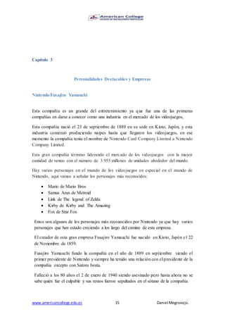 www.americancollege.edu.ec 15 Daniel Mogrovejo.
Capítulo 3
Personalidades Destacables y Empresas
Nintendo/Fusajiro Yamauchi
Esta compañía es un grande del entretenimiento ya que fue una de las primeras
compañías en darse a conocer como una industria en el mercado de los videojuegos,
Esta compañía nació el 23 de septiembre de 1889 en su sede en Kioto, Japón, y esta
industria comenzó produciendo naipes hasta que llegaron los videojuegos, en ese
momento la compañía tenía el nombre de Nintendo Card Company Limited a Nintendo
Company Limited.
Esta gran compañía término liderando el mercado de los videojuegos con la mayor
cantidad de ventas con el número de 3.955 millones de unidades alrededor del mundo.
Hay varios personajes en el mundo de los videojuegos en especial en el mundo de
Nintendo, aquí vamos a señalar los personajes más reconocidos:
 Mario de Mario Bros
 Samus Aran de Metroid
 Link de The legend of Zelda
 Kirby de Kirby and The Amazing
 Fox de Star Fox
Estos son algunos de los personajes más reconocidos por Nintendo ya que hay varios
personajes que han estado creciendo a los largo del camino de esta empresa.
El creador de esta gran empresa Fusajiro Yamauchi fue nacido en Kioto, Japón el 22
de Noviembre de 1859.
Fusajiro Yamauchi fundo la compañía en el año de 1889 en septiembre siendo el
primer presidente de Nintendo y siempre ha tenido una relación con el presidente de la
compañía excepto con Satoru Iwata.
Falleció a los 80 años el 2 de enero de 1940 siendo asesinado pero hasta ahora no se
sabe quién fue el culpable y sus restos fueron sepultados en el sótano de la compañía.
 