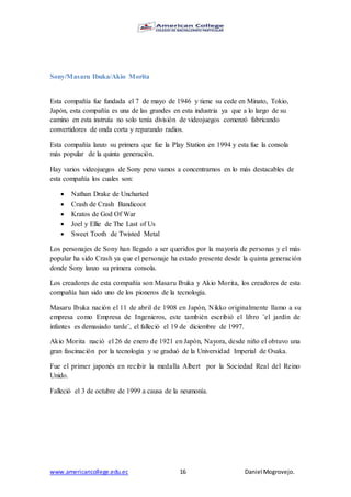 www.americancollege.edu.ec 16 Daniel Mogrovejo.
Sony/Masaru Ibuka/Akio Morita
Esta compañía fue fundada el 7 de mayo de 1946 y tiene su cede en Minato, Tokio,
Japón, esta compañía es una de las grandes en esta industria ya que a lo largo de su
camino en esta instruía no solo tenía división de videojuegos comenzó fabricando
convertidores de onda corta y reparando radios.
Esta compañía lanzo su primera que fue la Play Station en 1994 y esta fue la consola
más popular de la quinta generación.
Hay varios videojuegos de Sony pero vamos a concentrarnos en lo más destacables de
esta compañía los cuales son:
 Nathan Drake de Uncharted
 Crash de Crash Bandicoot
 Kratos de God Of War
 Joel y Ellie de The Last of Us
 Sweet Tooth de Twisted Metal
Los personajes de Sony han llegado a ser queridos por la mayoría de personas y el más
popular ha sido Crash ya que el personaje ha estado presente desde la quinta generación
donde Sony lanzo su primera consola.
Los creadores de esta compañía son Masaru Ibuka y Akio Morita, los creadores de esta
compañía han sido uno de los pioneros de la tecnología.
Masaru Ibuka nación el 11 de abril de 1908 en Japón, Nikko originalmente llamo a su
empresa como Empresa de Ingenieros, este también escribió el libro ¨el jardín de
infantes es demasiado tarde¨, el falleció el 19 de diciembre de 1997.
Akio Morita nació el 26 de enero de 1921 en Japón, Nayora, desde niño el obtuvo una
gran fascinación por la tecnología y se graduó de la Universidad Imperial de Osaka.
Fue el primer japonés en recibir la medalla Albert por la Sociedad Real del Reino
Unido.
Falleció el 3 de octubre de 1999 a causa de la neumonía.
 