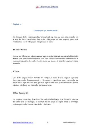 www.americancollege.edu.ec 18 Daniel Mogrovejo.
Capítulo 4
Videojuegos que han Inspirado
En el mundo de los videojuegos hay varios plataforma pero que sería estas consolas sin
lo que las hace entretenidas, hay varios videojuegos en esta empresa pero aquí
resaltaremos los 10 videojuegos más grandes de todos.
10 Súper Metroid
Uno de los videojuegos más grandes de la corporación Nintendo que narra la historia de
Samus Aran, una caza recompensas que viaja alrededor del universo enfrentándose a
monstruos espaciales los cuales el único punto que hacen a lo largo del juego es trata de
asesinarla.
9 Tetris
Uno de los juegos clásicos de todos los tiempos, el punto de este juego es logra una
línea recta con las figuras que envía el videojuego, es cuestión de mover y acomodar las
piezas en el lugar indicado para que este logre la line recta y así obtener más puntos
mientras esta líneas son eliminadas del área de juego.
8 Final Fantasy XII
Un juego de estrategia y lleno de acción, cada nivel del juego tiene diferentes maneras
de acabar con los enemigos, la cuestión de este juego es lograr armar la estrategia
perfecta para poder avanzar a los niveles siguientes.
 