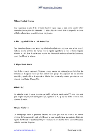 www.americancollege.edu.ec 19 Daniel Mogrovejo.
7 Halo: Combat Evolved
Este videojuego es uno de los primero shooters y este juego se trata sobre Master Chief
un marine que es parte del PROYECTO SAPARTAN el cual tiene el propósito de crear
soldados cibernéticos y genéticamente mejorados.
6 The Legend of Zelda: a Link to the Past
Esta historia se basa en un héroe legendario el cual siempre encarna para pelear con el
mal que asecha el reino de Hyrule con la espada legendaria la cual se llama Espada
Maestra la cual tiene la esencia de uno de los dioses más nefastos el cual se le conoce
como Heraldo de la Muerte.
5 Súper Mario World
Uno de los primero juegos de Nintendo este es uno de los mejores juegos de todos, las
personas de la época en la que fue lanzado este juego lo aceptaron de una manera
increíble y desde ahí se le conoció a Mario Bros como el plomero que rescata a su
princesa en el Reino Champiñón.
4 Half Life 2
Un videojuego en primera persona que salió exclusiva mente para PC pero tuvo una
gran aceptación por parte de la gente que jugaba en la PC y fue una de las secuelas más
exitosas de todas.
3 Súper Mario 64
Un videojuego sobre el plomero favorito de todos que trata de salvar a su amada
princesa de las garras del malévolo Bowser y para lograrlo tiene que entrar a diferente
lugares donde solo se puede acceder por cuadros que son puertas hacia los mundo donde
están las estrellas de poder.
 