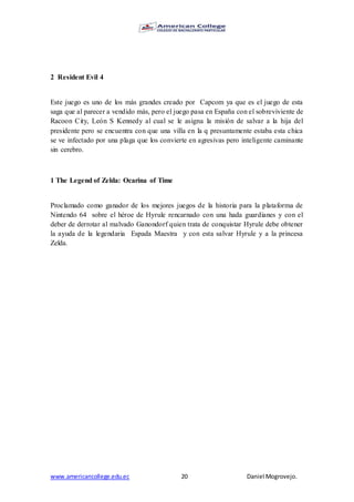 www.americancollege.edu.ec 20 Daniel Mogrovejo.
2 Resident Evil 4
Este juego es uno de los más grandes creado por Capcom ya que es el juego de esta
saga que al parecer a vendido más, pero el juego pasa en España con el sobreviviente de
Racoon City, León S Kennedy al cual se le asigna la misión de salvar a la hija del
presidente pero se encuentra con que una villa en la q presuntamente estaba esta chica
se ve infectado por una plaga que los convierte en agresivas pero inteligente caminante
sin cerebro.
1 The Legend of Zelda: Ocarina of Time
Proclamado como ganador de los mejores juegos de la historia para la plataforma de
Nintendo 64 sobre el héroe de Hyrule rencarnado con una hada guardianes y con el
deber de derrotar al malvado Ganondorf quien trata de conquistar Hyrule debe obtener
la ayuda de la legendaria Espada Maestra y con esta salvar Hyrule y a la princesa
Zelda.
 