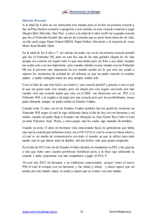 www.americancollege.edu.ec 21 Daniel Mogrovejo.
Historia Personal
A la edad de 4 años no me interesaba este mundo pero al recibir mi primera consola q
fue un Play Station comencé a apegarme a este mundo, en esta consola comencé a jugar
Dragón Ball, Hércules, Star War y otros, a la edad de 6 años recibí mi segunda consola
que fue el Nintendo GameCube una de las consolas que es parte hasta ahora de mi vida,
en ella suelo jugar Súper Smash BROS, Súper Striker, Bionicles y la mayoría de veces
Mario Kart Doublé Dash.
En la edad de los 6 año o 7 asi mismo mi padre me envio mi primera consola portátil
que fue el Nintendo DS, para mi esta fue una de las más grandes alegría de mi vida
porque esa consola me regalo todo lo que necesitaba para ser feliz a esa edad, siempre
me sentía solo y no tan importante pero cuando entraba en este mundo con mi Nintendo
DS era la persona más importante de ese mundo siendo asi lo que esto me ayudo a
superar los momentos de soledad de mi infancia ya que mi padre ausente en estados
unidos y madre trabajaba todos los días siempre estaba solo.
Crecí al lado de una televisión, un control y una consola portátil y gracias a esto es por
lo que me gusta tanto este mundo, pero mi interés por esta seguía creciendo aún más
cuando veía una consola mejor que otra, en el 2006 me obsesione con un PS3 y el
Nintendo WII y le rogaba a mi papá por una consola pero por las posibilidades, nunca
pude obtenerla aunque mi padre estaba en Estados Unidos.
Cuando tenía 12 años mi tío de Estados Unidos también fue tan gentil de enviarme un
Nintendo WII negro el cual lo sigo utilizando hasta el día de hoy con mi hermano y mi
madre, cuando mi padre llego a Ecuador me obsequio su viejo Game Boy Color el cual
ya tenía Pokemon Azul, Wario, y otros juegos más los cuales sigo tratando de terminar.
Cuando ya tenía 13 años mi hermano vino emocionado hacia mi gritándome que había
una nueva consola que debíamos tener, era el PS VITA el cual lo conservo hasta ahora y
el cual es mi medio de comunicación con todo el mundo ya que lo utilizo para todo
siendo esto lo que ahorre todo mi fiambre del año lectivo solo para poder comprarlo.
En el año de 2013 otro tío de Estados Unidos decidió en mandarme su PS3 y fue gracias
a esto que hubo unos cuantos problemas familiares pero, a la final sigo utilizando la
consola y suelo conectarme con mis compañeros a jugar el GTA V.
En este año 2015 mi hermano y yo estábamos emocionados porque vimos el nuevo
PS4 el cual lo compre con mi hermano y fue mitad y mitad y ahora espero que mi
pasión por este mundo nunca se acabe y espero que yo avance con este mundo.
 