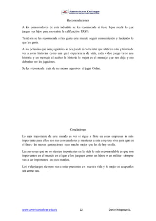 www.americancollege.edu.ec 22 Daniel Mogrovejo.
Recomendaciones
A los consumidores de esta industria se les recomienda si tiene hijos medir lo que
juegan sus hijos para eso existe la calificación ERSB.
También se les recomienda si les gusta este mundo seguir consumiendo y haciendo lo
que les gusta.
A las personas que son jugadores se les puede recomendar que utilicen esto y traten de
ver a estas historias como una gran experiencia de vida, cada video juego tiene una
historia y un mensaje al acabar la historia lo mejor es el mensaje que nos deja y eso
deberían ver los jugadores.
Se les recomienda trata de ser menos agresivos al jugar Online.
Conclusiones
Lo más importante de este mundo es ver si sigue a flote en estas empresas lo más
importante para ellos son sus consumidores y mantener a esta empresa viva para que en
el futuro las nuevas generaciones sean mucho mejor que las de hoy en día.
Las personas que no se sienten importantes en la vida lo más recomendable es que son
importantes en el mundo en el que ellos jueguen como un héroe o un militar siempre
van a ser importantes en esos mundos.
Los videojuegos siempre van a estar presentes en nuestra vida y lo mejor es aceptarlos
sea como sea.
 