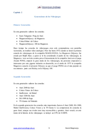 www.americancollege.edu.ec 9 Daniel Mogrovejo.
Capítulo 2
Generaciones de los Videojuegos
Primera Generación
En esta generación salieron las consolas:
 Sears Telegames Pong de Atari
 MagnavoxOdyssey de Magnavox
 ColecoTelstar de Coleco
 MagnavoxOdyssey 200 de Magnavox
Hace tiempo las consolas de videojuegos eran solo computadoras con pantallas
vectoriales, no tendían video analógico. Pero fue hasta 1972 cuando se lanzó la primera
consola de videojuegos de la compañía MAGNAVOXA. La Magnavox Odyssey, fue
creada por Ralph Baer, a quien se le ha considerado el padre de los videojuegos, la
Magnavox tuvo un éxito común, pero el lanzamiento de la compañía Atari con el juego
Árcade PONG, empezó la gran moda de los videojuegos, las personas empezaron a
interesarse por esta gigante industria en desarrollo, en el otoño de 1975 la compañía
Maganvox cancelo el proyecto Odyssey ya que el juego PONG era el más popular en
ese entonces junto con Hockey en la Odyssey 100.
Segunda Generación
En esta generación salieron las consolas:
 Atari 2600 de Atari
 Coleco Vision de Coleco
 Intellivision de Mattel
 Atari 5200 De Atari
 SG-1000 de Sega
 TV-Games de Nintendo
En la segunda generacion las consolas más importantes fueron el Atari 2600, SG-1000,
Mattel Intellivision, Coleco Vision y la TV-Game 6. La competencia de consolas la
gano Atari, aunque sus rivales eran muy reconocibles y grandes, Atari venció, en este
tramo de la historia de los videojuegos se incluyó un CPU de 16 BITS.
 