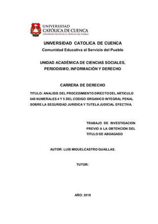 UNIVERSIDAD CATOLICA DE CUENCA
Comunidad Educativa al Servicio del Pueblo
UNIDAD ACADÉMICA DE CIENCIAS SOCIALES,
PERIODISMO, INFORMACIÓN Y DERECHO
CARRERA DE DERECHO
TITULO: ANALISIS DEL PROCEDIMIENTO DIRECTO DEL ARTICULO
640 NUMERALES 4 Y 5 DEL CODIGO ORGANICO INTEGRAL PENAL
SOBRE LA SEGURIDAD JURIDICA Y TUTELA JUDICIAL EFECTIVA.
TRABAJO DE INVESTIGACION
PREVIO A LA OBTENCION DEL
TITULO DE ABOAGADO
AUTOR: LUIS MIGUELCASTRO GUAILLAS.
TUTOR:
AÑO: 2018
 