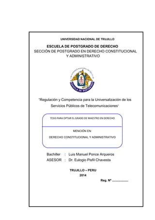 UNIVERSIDAD NACIONAL DE TRUJILLO 
ESCUELA DE POSTGRADO DE DERECHO 
SECCIÓN DE POSTGRADO EN DERECHO CONSTITUCIONAL 
Y ADMINISTRATIVO 
“Regulación y Competencia para la Universalización de los 
Servicios Públicos de Telecomunicaciones” 
TESIS PARA OPTAR EL GRADO DE MAESTRO EN DERECHO 
Bachiller : Luis Manuel Ponce Arqueros 
ASESOR : Dr. Eulogio Pisfil Chavesta 
TRUJILLO – PERU 
2014 
Reg. Nº ................... 
MENCIÓN EN: 
DERECHO CONSTITUCIONAL Y ADMINISTRATIVO 
 