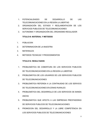 1. POTENCIALIDADES DE DESARROLLO DE LAS 
X 
TELECOMUNICACIONES EN LA REGION LA LIBERTAD 
2. ORGANIZACIÓN DEL ESTADO Y REGLAMENTACION DE LOS 
SERVICIOS PUBLICOS DE TELECOMUNICACIONES 
3. AUTONOMIA Y ORGANIZACIÓN DEL ORGANISMO REGULADOR 
TITULO III: MATERIAL Y METODOS 
1. POBLACION 
2. DETERMINACION DE LA MUESTRA 
3. MATERIALES 
4. METODOS TECNICAS Y PROCEDIMIENTOS 
TITULO IV. RESULTADOS 
1. PROBLEMÁTICA DE COBERTURA DE LOS SERVICIOS PUBLICOS 
DE TELECOMUNICACIONES EN LA REGION LA LIBERTAD 
2. PROBLEMÁTICA DE LOS USUARIOS DE LOS SERVICIOS PUBLICOS 
DE TELECOMUNICACIONES 
3. PROBLEMÁTICA REFERIDA A LA CONTINUIDAD DE LOS SERVICIO 
DE TELECOMUNICACIONES EN ZONAS RURALES 
4. PROBLEMÁTICA DEL DESARROLLO DE LOS SERVICIOS DE BANDA 
ANCHA 
5. PROBLEMÁTICA QUE AFECTA A LAS EMPRESAS PRESTADORAS 
DE SERVICIOS PUBLICOS DE TELECOMUNICACIONES 
6. PROMOCION DEL DESARROLLO Y LA LIBRE COMPETENCIA EN 
LOS SERVICIOS PUBLICOS DE TELECOMUNICACIONES 
 