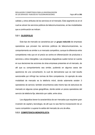 REGULACION Y COMPETENCIA PARA LA UNIVERSALIZACION 
DE LOS SERVICIOS PUBLICOS DE TELECOMUNICACIONES Página 87 de 396 
________________________________________________________________ 
calidad, y otros atributos de los servicios en el mercado. Este segmento es en el 
cual se ubican los servicios públicos de telecomunicaciones, en las modalidades 
que a continuación se indican: 
3.2.1. OLIGOPOLIO 
Este tipo de mercado se caracteriza por un grupo reducido de empresas 
operadoras que proveen los servicios públicos de telecomunicaciones, su 
comportamiento es similar a un mercado competitivo, aunque la diferencia entre 
competidores más que en el precio se centra en diferenciación de productos o 
servicios u otros intangibles. Las empresas oligopólicas suelen tomar en cuenta 
en sus decisiones las acciones de otras empresas presentes en el mercado, de 
allí que su comportamiento sea similar, pudiendo en algunos casos dar 
apariencia de una concertación, la cual de demostrarse que es real resulta 
sancionable por infringir las normas de libre competencia. Un ejemplo de esta 
modalidad de mercado es la telefonía móvil, donde solamente existen 3 
operadores de servicio; también encontramos este mismo tipo de estructura de 
mercado en algunas zonas geográficas, donde existe un pocos operadores del 
servicio de telefonía fija, televisión por cable, entre otros. 
Los oligopolios tienen la característica de ser mercados que requieren gran 
inversión de capital y tecnología, de allí que no sea fácil la incorporación de un 
nuevo competidor o superar la salida del mercado de uno de ellos. 
3.2.2. COMPETENCIA MONOPOLISTA 
 