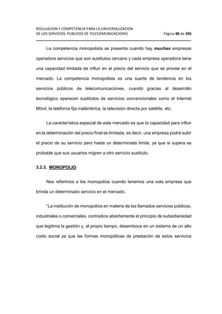 REGULACION Y COMPETENCIA PARA LA UNIVERSALIZACION 
DE LOS SERVICIOS PUBLICOS DE TELECOMUNICACIONES Página 88 de 396 
________________________________________________________________ 
La competencia monopolista se presenta cuando hay muchas empresas 
operadora servicios que son sustitutos cercano y cada empresa operadora tiene 
una capacidad limitada de influir en el precio del servicio que se provee en el 
mercado. La competencia monopolista es una suerte de tendencia en los 
servicios públicos de telecomunicaciones, cuando gracias al desarrollo 
tecnológico aparecen sustitutos de servicios convencionales como el Internet 
Móvil, la telefonía fija inalámbrica, la televisión directa por satélite, etc. 
La característica especial de este mercado es que la capacidad para influir 
en la determinación del precio final es limitada, es decir, una empresa podrá subir 
el precio de su servicio pero hasta un determinado limite, ya que si supera es 
probable que sus usuarios migren a otro servicio sustituto. 
3.2.3. MONOPOLIO 
Nos referimos a los monopolios cuando tenemos una sola empresa que 
brinda un determinado servicio en el mercado. 
“La institución de monopolios en materia de los llamados servicios públicos, 
industriales o comerciales, contradice abiertamente el principio de subsidiariedad 
que legitima la gestión y, al propio tiempo, desemboca en un sistema de un alto 
costo social ya que las formas monopólicas de prestación de estos servicios 
 
