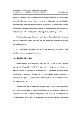 REGULACION Y COMPETENCIA PARA LA UNIVERSALIZACION 
DE LOS SERVICIOS PUBLICOS DE TELECOMUNICACIONES Página 90 de 396 
________________________________________________________________ 
mercado. Puede ocurrir que una empresa llegue, legítimamente, a constituirse en 
monopolio. Es decir, no se trata de mantener a toda costa una pluralidad de 
empresas en el mercado y reprimir sin más motivación a los monopolios. Se trata 
de evitar los comportamientos monopólicos, no los monopolios. Aunque es muy 
probable que a estos últimos se les deba seguir los pasos muy de cerca. 
El Monopolio puede clasificarse en 3 tipos: Monopolio legal, monopolio 
natural y monopolio como resultado de las eficiencias económicas de una 
empresa operadora. 
La Constitución Política del Perú no prohíbe per se los monopolios, lo que 
prohíbe es que se abuse de tal posición. 
a. MONOPOLIO LEGAL 
Monopolio legal es aquel que ha sido creado por la ley, es decir mediante 
ley expresa el legislador impide en ingreso de otra empresa operadora en el 
mercado. Sobre el particular el artículo 61 de la Constitución Políticas señala 
literalmente lo siguiente: “Ninguna ley ni concertación puede autorizar ni 
establecer monopolios.” Es decir para nuestra legislación nacional no se admite 
monopolios creados por Ley. 
Sobre el particular es importante precisar que la Ley Nº 26285 estableció 
un “régimen progresivo de desmonopolización de los servicios públicos de 
Telecomunicaciones de Telefonía Fija Local y de Servicios de Portadores de 
Larga Distancia”; en dicha ley se establecía un periodo de concurrencia limitada, 
 