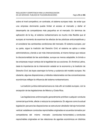 REGULACION Y COMPETENCIA PARA LA UNIVERSALIZACION 
DE LOS SERVICIOS PUBLICOS DE TELECOMUNICACIONES Página 95 de 396 
________________________________________________________________ 
sobre el nivel competitivo; en contraste, el sistema europeo trata de evitar que 
una empresa dominante pueda limitar el acceso al mercado y dañar el 
desempeño de competidores más pequeños en el mercado. En términos de 
aplicación de la ley, el sistema norteamericano es mucho más flexible que el 
europeo al momento de examinar los efectos de las prácticas anticompetitivas y 
al considerar las cambiantes condiciones del mercado. El sistema europeo, por 
su parte, sigue la tradición del Derecho Civil; el sistema se aplica a entes 
administrativos y tiende a ser más intervencionista, al mismo tiempo que reduce 
la discrecionalidad de las autoridades; aunque es menos adaptable, le brinda a 
las empresas mayor certeza de la legalidad de sus acciones. En América Latina, 
dada la importancia de la intervención estatal en la economía y la tradición de 
Derecho Civil, las leyes asemejan la forma y sustancia del modelo europeo. No 
obstante, algunas disposiciones y métodos relacionados con las concentraciones 
económicas reflejan la influencia del sistema norteamericano. 
La tradición jurídica latinoamericana es más afín al modelo europeo, con la 
excepción de las legislaciones de México y Costa Rica. 
Las legislaciones antimonopolio generalmente prohíben cualquier conducta 
comercial que limite, afecte o reduzca la competencia. En algunos como la actual 
legislación peruana las disposiciones se estructuran alrededor del eje horizontal-vertical: 
establecen conductas reprochables originadas en acuerdos tornados por 
competidores del mismo mercado (conductas horizontales) y conductas 
reprochables originadas en las relaciones de agentes económicos en distintos 
 