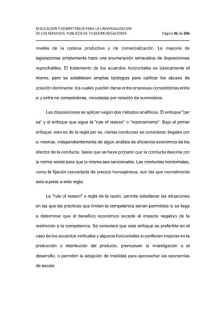 REGULACION Y COMPETENCIA PARA LA UNIVERSALIZACION 
DE LOS SERVICIOS PUBLICOS DE TELECOMUNICACIONES Página 96 de 396 
________________________________________________________________ 
niveles de la cadena productiva y de comercialización. La mayoría de 
legislaciones simplemente hace una enumeración exhaustiva de disposiciones 
reprochables. El tratamiento de los acuerdos horizontales es básicamente el 
mismo, pero se establecen amplias tipologías para calificar los abusos de 
posición dominante, los cuales pueden darse entre empresas competidoras entre 
si y entre no competidoras, vinculadas por relación de suministros. 
Las disposiciones se aplican según dos métodos analíticos. El enfoque per 
se y el enfoque que sigue la rule of reason o razonamiento. Bajo el primer 
enfoque, esto es de la regla per se, ciertas conductas se consideran ilegales por 
sí mismas, independientemente de algún análisis de eficiencia económica de los 
efectos de la conducta, basta que se haya probado que la conducta descrita por 
la norma existe para que la misma sea sancionable. Las conductas horizontales, 
como la fijación concertada de precios homogéneos, son las que normalmente 
esta sujetas a esta regla. 
La rule of reason o regla de la razón, permite establecer las situaciones 
en las que las prácticas que limitan la competencia serían permitidas si se llega 
a determinar que el beneficio económico excede el impacto negativo de la 
restricción a la competencia. Se considera que este enfoque es preferible en el 
caso de los acuerdos verticales y algunos horizontales si conllevan mejoras en la 
producción o distribución del producto, promueven la investigación o el 
desarrollo, o permiten la adopción de medidas para aprovechar las economías 
de escala. 
 