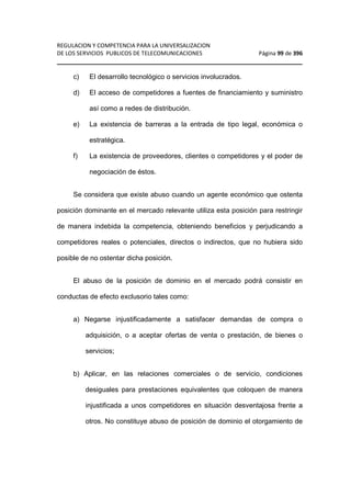 REGULACION Y COMPETENCIA PARA LA UNIVERSALIZACION 
DE LOS SERVICIOS PUBLICOS DE TELECOMUNICACIONES Página 99 de 396 
________________________________________________________________ 
c) El desarrollo tecnológico o servicios involucrados. 
d) El acceso de competidores a fuentes de financiamiento y suministro 
así como a redes de distribución. 
e) La existencia de barreras a la entrada de tipo legal, económica o 
estratégica. 
f) La existencia de proveedores, clientes o competidores y el poder de 
negociación de éstos. 
Se considera que existe abuso cuando un agente económico que ostenta 
posición dominante en el mercado relevante utiliza esta posición para restringir 
de manera indebida la competencia, obteniendo beneficios y perjudicando a 
competidores reales o potenciales, directos o indirectos, que no hubiera sido 
posible de no ostentar dicha posición. 
El abuso de la posición de dominio en el mercado podrá consistir en 
conductas de efecto exclusorio tales como: 
a) Negarse injustificadamente a satisfacer demandas de compra o 
adquisición, o a aceptar ofertas de venta o prestación, de bienes o 
servicios; 
b) Aplicar, en las relaciones comerciales o de servicio, condiciones 
desiguales para prestaciones equivalentes que coloquen de manera 
injustificada a unos competidores en situación desventajosa frente a 
otros. No constituye abuso de posición de dominio el otorgamiento de 
 