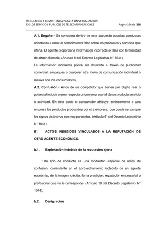 REGULACION Y COMPETENCIA PARA LA UNIVERSALIZACION 
DE LOS SERVICIOS PUBLICOS DE TELECOMUNICACIONES Página 104 de 396 
________________________________________________________________ 
A.1. Engaño.- Se considera dentro de este supuesto aquellas conductas 
orientadas a crea un conocimiento falso sobre los productos y servicios que 
oferta. El agente proporciona información incorrecta o falsa con la finalidad 
de atraer clientela. (Artículo 8 del Decreto Legislativo N° 1044). 
La información incorrecta podrá ser difundida a través de publicidad 
comercial, empaques o cualquier otra forma de comunicación individual o 
masiva con los consumidores, 
A.2. Confusión.- Actos de un competidor que tienen por objeto real o 
potencial inducir a error respecto origen empresarial de un producto servicio 
o actividad. En este punto el consumidor atribuye erróneamente a una 
empresa los productos producidos por otra empresa, que puede ser porque 
los signos distintivos son muy parecidos. (Artículo 9° del Decreto Legislativo 
N° 1044) 
B) ACTOS INDEBIDOS VINCULADOS A LA REPUTACIÓN DE 
OTRO AGENTE ECONÓMICO. 
b.1. Explotación indebida de la reputación ajena 
Este tipo de conducta es una modalidad especial de actos de 
confusión, consistente en el aprovechamiento indebido de un agente 
económico de la imagen, crédito, fama prestigio o reputación empresarial o 
profesional que no le corresponde. (Artículo 10 del Decreto Legislativo N° 
1044). 
b.2. Denigración 
 