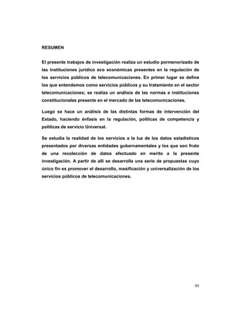 XII 
RESUMEN 
El presente trabajos de investigación realiza un estudio pormenorizado de 
las instituciones jurídico eco económicas presentes en la regulación de 
los servicios públicos de telecomunicaciones. En primer lugar se define 
los que entendemos como servicios públicos y su tratamiento en el sector 
telecomunicaciones; se realiza un análisis de las normas e instituciones 
constitucionales presente en el mercado de las telecomunicaciones. 
Luego se hace un análisis de las distintas formas de intervención del 
Estado, haciendo énfasis en la regulación, políticas de competencia y 
políticas de servicio Universal. 
Se estudia la realidad de los servicios a la luz de los datos estadísticos 
presentados por diversas entidades gubernamentales y los que son fruto 
de una recolección de datos efectuado en merito a la presente 
investigación. A partir de allí se desarrolla una serie de propuestas cuyo 
único fin es promover el desarrollo, masificación y universalización de los 
servicios públicos de telecomunicaciones. 
 