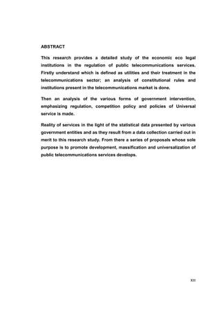 XIII 
ABSTRACT 
This research provides a detailed study of the economic eco legal 
institutions in the regulation of public telecommunications services. 
Firstly understand which is defined as utilities and their treatment in the 
telecommunications sector; an analysis of constitutional rules and 
institutions present in the telecommunications market is done. 
Then an analysis of the various forms of government intervention, 
emphasizing regulation, competition policy and policies of Universal 
service is made. 
Reality of services in the light of the statistical data presented by various 
government entities and as they result from a data collection carried out in 
merit to this research study. From there a series of proposals whose sole 
purpose is to promote development, massification and universalization of 
public telecommunications services develops. 
 