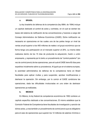 REGULACION Y COMPETENCIA PARA LA UNIVERSALIZACION 
DE LOS SERVICIOS PUBLICOS DE TELECOMUNICACIONES Página 121 de 396 
________________________________________________________________ 
a. BRASIL 
La ley brasileña de defensa de la competencia (ley 8884, de 1994) incluye 
un capítulo dedicado al control de actos y contratos, en el cual se sientan las 
bases del sistema de notificación de las concentraciones y fusiones a cargo del 
Consejo Administrativo de Defensa Económica (CADE). Dicha notificación es 
necesaria en operaciones en las cuales una de las partes tenga un nivel de 
ventas anual superior a los 400 millones de reales o el grupo económico que se 
forma tenga una participación en el mercado superior al 20%. La misma debe 
realizarse dentro de los 15 días de producida la adquisición, fusión o unión 
empresaria, y representa por lo tanto un procedimiento de control posterior (en 
vez de control previo) de las operaciones, para el cual el CADE tiene 60 días para 
expedirse inicialmente sobre su procedencia. Al igual que en el sistema europeo, 
la autoridad administrativa de defensa de la competencia tiene en Brasil 
facultades para aplicar multas y para suspender, aprobar modificaciones o 
deshacer la operación. Sin embargo, por lo común el CADE condiciona las 
operaciones, dada las dificultades involucradas en una orden de deshacer 
operaciones ya realizadas. 
b. MEXICO 
En México, la ley federal de competencia económica de 1992 contiene un 
capítulo específico dedicado a las concentraciones. El mismo establece que la 
Comisión Federal de Competencia tiene facultades de investigación y sanción de 
dichos actos, y crea también un procedimiento de control previo que es obligatorio 
para el caso de operaciones que superen los 12 millones de salarios mínimos o 
 