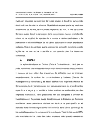 REGULACION Y COMPETENCIA PARA LA UNIVERSALIZACION 
DE LOS SERVICIOS PUBLICOS DE TELECOMUNICACIONES Página 122 de 396 
________________________________________________________________ 
involucren empresas cuyos niveles de ventas anuales o de activos sumen más 
de 48 millones de salarios mínimos. El período de espera que la ley mexicana 
establece es de 45 días, el cual puede ampliarse a 60 días, al final del cual la 
Comisión puede decidir la aprobación de la concentración (que es implícita si la 
misma no se expide), la sujeción de la misma a ciertas condiciones, o la 
prohibición o desconcentración de la fusión, adquisición o unión empresarial 
realizada. Una de las ventajas que la autoridad de aplicación menciona en esta 
legislación, es que se ha convertido en una garantía para los inversores 
extranjeros. 
c. CANADA 
La legislación vigente en Canadá (Federal Competition Act, 1985), por su 
parte, representa una interesante combinación de los sistemas estadounidense 
y europea, ya que utiliza dos organismos de aplicación que se encargan 
respectivamente de evaluar las concentraciones y fusiones (Director de 
Investigaciones y Pesquisas) y de decidir acerca de su legalidad (Tribunal de 
Competencia). La ley canadiense es muy escueta acerca de los procedimientos 
específicos a seguir y no establece límites mínimos de notificación para las 
empresas involucradas. Tales precisiones han sido delegadas al Director de 
Investigaciones y Pesquisas, cuyas Directrices para la Ejecución de Fusiones 
establecen ciertos parámetros medidos en términos de participación en el 
mercado de la entidad surgida como consecuencia de la fusión, por debajo de 
los cuales la operación no es mayormente investigada. Tales límites son del 35% 
para mercados en los cuales las cuatro empresas más grandes concentren 
 