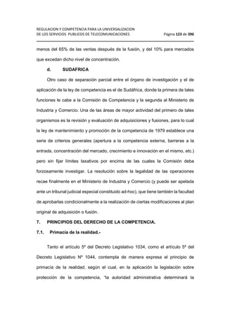 REGULACION Y COMPETENCIA PARA LA UNIVERSALIZACION 
DE LOS SERVICIOS PUBLICOS DE TELECOMUNICACIONES Página 123 de 396 
________________________________________________________________ 
menos del 65% de las ventas después de la fusión, y del 10% para mercados 
que excedan dicho nivel de concentración. 
d. SUDAFRICA 
Otro caso de separación parcial entre el órgano de investigación y el de 
aplicación de la ley de competencia es el de Sudáfrica, donde la primera de tales 
funciones le cabe a la Comisión de Competencia y la segunda al Ministerio de 
Industria y Comercio. Una de las áreas de mayor actividad del primero de tales 
organismos es la revisión y evaluación de adquisiciones y fusiones, para lo cual 
la ley de mantenimiento y promoción de la competencia de 1979 establece una 
serie de criterios generales (apertura a la competencia externa, barreras a la 
entrada, concentración del mercado, crecimiento e innovación en el mismo, etc.) 
pero sin fijar límites taxativos por encima de las cuales la Comisión deba 
forzosamente investigar. La resolución sobre la legalidad de las operaciones 
recae finalmente en el Ministerio de Industria y Comercio (y puede ser apelada 
ante un tribunal judicial especial constituido ad-hoc), que tiene también la facultad 
de aprobarlas condicionalmente a la realización de ciertas modificaciones al plan 
original de adquisición o fusión. 
7. PRINCIPIOS DEL DERECHO DE LA COMPETENCIA. 
7.1. Primacía de la realidad.- 
Tanto el artículo 5º del Decreto Legislativo 1034, como el artículo 5º del 
Decreto Legislativo Nº 1044, contempla de manera expresa el principio de 
primacía de la realidad, según el cual, en la aplicación la legislación sobre 
protección de la competencia, “la autoridad administrativa determinará la 
 