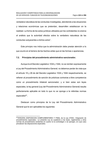 REGULACION Y COMPETENCIA PARA LA UNIVERSALIZACION 
DE LOS SERVICIOS PUBLICOS DE TELECOMUNICACIONES Página 124 de 396 
________________________________________________________________ 
verdadera naturaleza de las conductas investigadas, atendiendo a las situaciones 
y relaciones económicas que se pretendan, desarrollen establezcan en la 
realidad. La forma de los actos jurídicos utilizados por los contratantes no enerva 
el análisis que la autoridad efectúe sobre la verdadera naturaleza de las 
conductas subyacentes a dichos actos”. 
Este principio nos indica que la administración debe prestar atención a lo 
que ocurre en el terreno de los hechos antes que en las formas o apariencias. 
7.2. Principios del procedimiento administrativo sancionador. 
Aunque la el Decreto Legislativo 1034 y 1044, no se remiten expresamente 
a Ley del Procedimiento Administrativo General, no debemos perder de vista que 
el artículo 18 y 28 de del Decreto Legislativo 1034 y 1044 respectivamente, se 
refieren al procedimiento de sanción de prácticas contrarias a libre competencia 
como un procedimiento trilateral sancionador; y si bien estas son leyes 
especiales, la ley general (Ley del Procedimiento Administrativo General) resulta 
perfectamente aplicable en todo lo que no se oponga a la referidas normas 
especiales67. 
Destacan como principios de la Ley del Procedimiento Administrativo 
General que le son aplicables los siguientes: 
67TERCERA DISPOSICION COMPLEMENTARIA Y FINAL de la Ley 27444.- Integración de 
procedimientos especiales.- La presente Ley es supletoria a las leyes, reglamentos y otras 
normas de procedimiento existentes en cuanto no la contradigan o se opongan, en cuyo caso 
prevalecen las disposiciones especiales. 
 