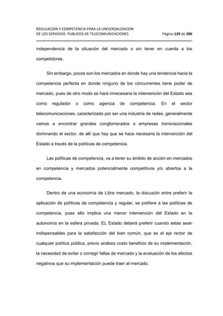 REGULACION Y COMPETENCIA PARA LA UNIVERSALIZACION 
DE LOS SERVICIOS PUBLICOS DE TELECOMUNICACIONES Página 129 de 396 
________________________________________________________________ 
independencia de la situación del mercado o sin tener en cuenta a los 
competidores. 
Sin embargo, pocos son los mercados en donde hay una tendencia hacia la 
competencia perfecta en donde ninguno de los concurrentes tiene poder de 
mercado, pues de otro modo se hará innecesaria la intervención del Estado sea 
como regulador o como agencia de competencia. En el sector 
telecomunicaciones, caracterizado por ser una industria de redes, generalmente 
vamos a encontrar grandes conglomerados o empresas transnacionales 
dominando el sector, de allí que hay que se hace necesaria la intervención del 
Estado a través de la políticas de competencia. 
Las políticas de competencia, va a tener su ámbito de acción en mercados 
en competencia y mercados potencialmente competitivos y/o abiertos a la 
competencia. 
Dentro de una economía de Libre mercado, la discusión entre preferir la 
aplicación de políticas de competencia y regular, se prefiere a las políticas de 
competencia, pues ello implica una menor intervención del Estado en la 
autonomía en la esfera privada. EL Estado deberá preferir cuando estas sean 
indispensables para la satisfacción del bien común, que es el eje rector de 
cualquier política pública, previo análisis costo beneficio de su implementación, 
la necesidad de evitar o corregir fallas de mercado y la evaluación de los efectos 
negativos que su implementación puede traer al mercado. 
 