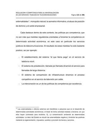 REGULACION Y COMPETENCIA PARA LA UNIVERSALIZACION 
DE LOS SERVICIOS PUBLICOS DE TELECOMUNICACIONES Página 131 de 396 
________________________________________________________________ 
externalidades71, monopolio natural, la asimetría informativa, el abuso de posición 
de dominio y el cartel empresarial. 
Cabe destacar dentro de este contexto, las políticas pro competencia, que 
no son más que medidas regulatorias orientadas a fomentar la competencia en 
determinada actividad económica, en este caso en particular los servicios 
públicos de telecomunicaciones. El resultado de estas medidas ha sido bastante 
positivo, así por ejemplo: 
- El establecimiento del sistema “el que llama paga” en el servicio de 
telefonía móvil. 
- El sistema de preselección, llamada por llamada dinamizó el servicio para 
llamadas de larga distancia. 
- El sistema de compartición de infraestructura dinamizo el proceso 
competitivo en el servicio de televisión por cable. 
- La interconexión es un de las políticas de competencia por excelencia. 
71 Las externalidades o efectos externos son beneficios o perjuicios que en el desarrollo de 
determinadas actividades económicas, el titular de dicha actividad traslada a terceros, sin que 
ellos hayan contratado para recibirlos. Ej. La contaminación ambiental de determinadas 
actividades. La labor del Estado es recudir las externalidades negativa y fomentar las positivas 
mediante la reglamentación, impuestos, susidios y provisión de bienes y servicios. 
 