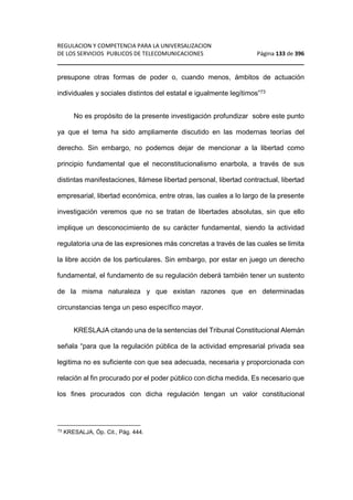 REGULACION Y COMPETENCIA PARA LA UNIVERSALIZACION 
DE LOS SERVICIOS PUBLICOS DE TELECOMUNICACIONES Página 133 de 396 
________________________________________________________________ 
presupone otras formas de poder o, cuando menos, ámbitos de actuación 
individuales y sociales distintos del estatal e igualmente legítimos”73 
No es propósito de la presente investigación profundizar sobre este punto 
ya que el tema ha sido ampliamente discutido en las modernas teorías del 
derecho. Sin embargo, no podemos dejar de mencionar a la libertad como 
principio fundamental que el neconstitucionalismo enarbola, a través de sus 
distintas manifestaciones, llámese libertad personal, libertad contractual, libertad 
empresarial, libertad económica, entre otras, las cuales a lo largo de la presente 
investigación veremos que no se tratan de libertades absolutas, sin que ello 
implique un desconocimiento de su carácter fundamental, siendo la actividad 
regulatoria una de las expresiones más concretas a través de las cuales se limita 
la libre acción de los particulares. Sin embargo, por estar en juego un derecho 
fundamental, el fundamento de su regulación deberá también tener un sustento 
de la misma naturaleza y que existan razones que en determinadas 
circunstancias tenga un peso específico mayor. 
KRESLAJA citando una de la sentencias del Tribunal Constitucional Alemán 
señala “para que la regulación pública de la actividad empresarial privada sea 
legitima no es suficiente con que sea adecuada, necesaria y proporcionada con 
relación al fin procurado por el poder público con dicha medida. Es necesario que 
los fines procurados con dicha regulación tengan un valor constitucional 
73 KRESALJA, Óp. Cit., Pág. 444. 
 