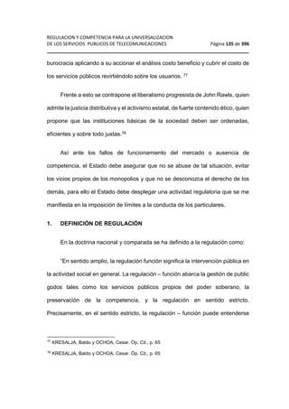 REGULACION Y COMPETENCIA PARA LA UNIVERSALIZACION 
DE LOS SERVICIOS PUBLICOS DE TELECOMUNICACIONES Página 135 de 396 
________________________________________________________________ 
burocracia aplicando a su accionar el análisis costo beneficio y cubrir el costo de 
los servicios públicos revirtiéndolo sobre los usuarios. 77 
Frente a esto se contrapone el liberalismo progresista de John Rawls, quien 
admite la justicia distributiva y el activismo estatal, de fuerte contenido ético, quien 
propone que las instituciones básicas de la sociedad deben ser ordenadas, 
eficientes y sobre todo justas.78 
Así ante los fallos de funcionamiento del mercado o ausencia de 
competencia, el Estado debe asegurar que no se abuse de tal situación, evitar 
los vicios propios de los monopolios y que no se desconozca el derecho de los 
demás, para ello el Estado debe desplegar una actividad regulatoria que se me 
manifiesta en la imposición de límites a la conducta de los particulares. 
1. DEFINICIÓN DE REGULACIÓN 
En la doctrina nacional y comparada se ha definido a la regulación como: 
“En sentido amplio, la regulación función significa la intervención pública en 
la actividad social en general. La regulación – función abarca la gestión de public 
godos tales como los servicios públicos propios del poder soberano, la 
preservación de la competencia, y la regulación en sentido estricto. 
Precisamente, en el sentido estricto, la regulación – función puede entenderse 
77 KRESALJA, Baldo y OCHOA, Cesar. Óp. Cit., p. 65 
78 KRESALJA, Baldo y OCHOA, Cesar. Óp. Cit., p. 65 
 