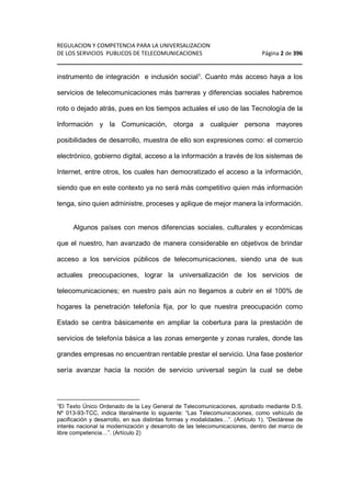 REGULACION Y COMPETENCIA PARA LA UNIVERSALIZACION 
DE LOS SERVICIOS PUBLICOS DE TELECOMUNICACIONES Página 2 de 396 
________________________________________________________________ 
instrumento de integración e inclusión social1. Cuanto más acceso haya a los 
servicios de telecomunicaciones más barreras y diferencias sociales habremos 
roto o dejado atrás, pues en los tiempos actuales el uso de las Tecnología de la 
Información y la Comunicación, otorga a cualquier persona mayores 
posibilidades de desarrollo, muestra de ello son expresiones como: el comercio 
electrónico, gobierno digital, acceso a la información a través de los sistemas de 
Internet, entre otros, los cuales han democratizado el acceso a la información, 
siendo que en este contexto ya no será más competitivo quien más información 
tenga, sino quien administre, proceses y aplique de mejor manera la información. 
Algunos países con menos diferencias sociales, culturales y económicas 
que el nuestro, han avanzado de manera considerable en objetivos de brindar 
acceso a los servicios públicos de telecomunicaciones, siendo una de sus 
actuales preocupaciones, lograr la universalización de los servicios de 
telecomunicaciones; en nuestro país aún no llegamos a cubrir en el 100% de 
hogares la penetración telefonía fija, por lo que nuestra preocupación como 
Estado se centra básicamente en ampliar la cobertura para la prestación de 
servicios de telefonía básica a las zonas emergente y zonas rurales, donde las 
grandes empresas no encuentran rentable prestar el servicio. Una fase posterior 
sería avanzar hacia la noción de servicio universal según la cual se debe 
1El Texto Único Ordenado de la Ley General de Telecomunicaciones, aprobado mediante D.S. 
Nº 013-93-TCC, indica literalmente lo siguiente: “Las Telecomunicaciones, como vehículo de 
pacificación y desarrollo, en sus distintas formas y modalidades…”. (Artículo 1). “Declárese de 
interés nacional la modernización y desarrollo de las telecomunicaciones, dentro del marco de 
libre competencia…”. (Artículo 2) 
 