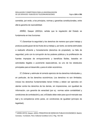 REGULACION Y COMPETENCIA PARA LA UNIVERSALIZACION 
DE LOS SERVICIOS PUBLICOS DE TELECOMUNICACIONES Página 138 de 396 
________________________________________________________________ 
sometida, por ende, a los principios, normas y garantías constitucionales, entre 
ella la garantía de razonabilidad. 
ARIÑO, Gaspar (2003)83, señala que la regulación del Estado se 
fundamenta en tres funciones: 
1°) Garantizar la seguridad y los derechos de manera que quien trabaja y 
produce pueda gozar de los frutos de su trabajo y, por tanto, se sienta estimulado 
a realizarlo eficiente y honestamente (derechos de propiedad). La falta de 
seguridad, junto con la corrupción de los poderes públicos y la proliferación de 
fuentes impropias de enriquecimiento y beneficios fáciles, basados en 
actividades ilegales o puramente especulativas, es uno de los obstáculos 
principales para el desarrollo y para el orden económico. 
2°) Ordenar y estimular el correcto ejercicio de los derechos individuales y, 
en particular, de los derechos económicos. Los derechos no son ilimitados; 
incluso los derechos fundamentales tienen límites y deben ser ejercidos sin 
atentar contra los derechos de los demás, sin imposiciones, con igualdad de 
información, con garantía de veracidad (por ej.: normas sobre contabilidad y 
condiciones de contratación) y así, el Estado debe velar para que el mercado sea 
leal y la competencia entre pares, en condiciones de igualdad (principio de 
legalidad). 
83 ARIÑO ORTIZ, Gaspar. (2003). PRINCIPIOS DE DERECHO PUBLICO ECONOMICO. Madrid, 
Comares, 1ra Edición, Perú- Editorial Cordillera S.A.C. Pág. 163-164 
 