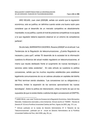 REGULACION Y COMPETENCIA PARA LA UNIVERSALIZACION 
DE LOS SERVICIOS PUBLICOS DE TELECOMUNICACIONES Página 141 de 396 
________________________________________________________________ 
ARO SEIJAS, Juan José (2005)86, señala con acierto que la regulación 
económica, solo se justifica, en definitiva cuando existe una buena razón para 
considerar que el desarrollo de un mercado competitivo es absolutamente 
improbable; no se justifica, cuando el nivel de presiones competitivas no se ajusta 
a lo que regulador debería esperaría observar en un entorno de competencia 
perfecta”. 
De otro lado, BARRANTES CACERES, Roxana (2008)87 en el artículo “Las 
Tendencias de la Regulación de telecomunicaciones: ¿Cuánta Regulación es 
necesaria y para qué?, señala “El desarrollo de la sociedad de la información 
cuestiona la eficiencia del actual modelo regulatorio en telecomunicaciones, el 
mismo que resulta desfasado frente al surgimiento de nuevas tecnologías y 
servicios sobre redes existentes”. En este artículo se cuestiona la política 
concesiones, señala que los muchos requisitos establecidos para establecer 
legalmente comunicaciones de voz en cabinas ubicadas en capitales del distrito 
del Perú terminan siendo obsoletos. “Las concesiones con su obligaciones y 
derechos, limitan la expansión de los servicios aprovechando las nuevas 
tecnologías”. Sobre la política de interconexión, critica el hecho de que en los 
supuestos de que no exista interés o solicitud de algún concesionario el OSIPTEL 
86 HARO SEIJA, Juan José “Contra los Excesos de la Regulación Económica, Sobre Monopolios 
Naturales, Instalaciones esenciales y otros fantasmas. Artículo escrito en THEMIS – Revista de 
Derecho N° 50 de la Pontificia Universidad Católica del Perú. Agosto de 2005, pág. 151 y ss. 
87 Artículo publicado en la revista de Derecho Administrativo N° 5 “Derecho de las 
Telecomunicaciones”, publicado por el circulo de Derecho Administrativo de la Pontificia 
Universidad Católica del Perú, Abril 2008, pág. 26 y ss. 
 
