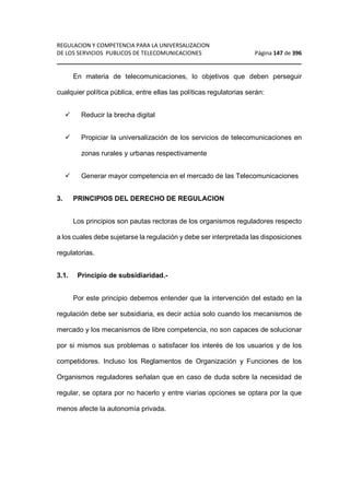 REGULACION Y COMPETENCIA PARA LA UNIVERSALIZACION 
DE LOS SERVICIOS PUBLICOS DE TELECOMUNICACIONES Página 147 de 396 
________________________________________________________________ 
En materia de telecomunicaciones, lo objetivos que deben perseguir 
cualquier política pública, entre ellas las políticas regulatorias serán: 
 Reducir la brecha digital 
 Propiciar la universalización de los servicios de telecomunicaciones en 
zonas rurales y urbanas respectivamente 
 Generar mayor competencia en el mercado de las Telecomunicaciones 
3. PRINCIPIOS DEL DERECHO DE REGULACION 
Los principios son pautas rectoras de los organismos reguladores respecto 
a los cuales debe sujetarse la regulación y debe ser interpretada las disposiciones 
regulatorias. 
3.1. Principio de subsidiaridad.- 
Por este principio debemos entender que la intervención del estado en la 
regulación debe ser subsidiaria, es decir actúa solo cuando los mecanismos de 
mercado y los mecanismos de libre competencia, no son capaces de solucionar 
por si mismos sus problemas o satisfacer los interés de los usuarios y de los 
competidores. Incluso los Reglamentos de Organización y Funciones de los 
Organismos reguladores señalan que en caso de duda sobre la necesidad de 
regular, se optara por no hacerlo y entre viarias opciones se optara por la que 
menos afecte la autonomía privada. 
 