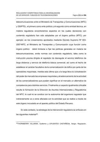 REGULACION Y COMPETENCIA PARA LA UNIVERSALIZACION 
DE LOS SERVICIOS PUBLICOS DE TELECOMUNICACIONES Página 151 de 396 
________________________________________________________________ 
telecomunicaciones entre el Ministerio de Transportes y Comunicaciones (MTC) 
y OSIPTEL, el primero como ente político y el segundo como entidad técnica, en 
materia regulatoria encontraremos aspectos en los cuales decisiones con 
contenido regulatorio han sido adoptadas por el órgano político (MTC), por 
ejemplo: en los Lineamientos aprobados mediante Decreto Supremo Nº 003- 
2007-MTC, el Ministerio de Transportes y Comunicación cuya función como 
órgano político debió limitarse a fijar las políticas generales en materia de 
telecomunicaciones, emite normas con contenido regulatorio, tales como la 
instrucción precisa dirigida al regulador de desregular el servicio telefónico de 
larga distancia y servicio de telefonía básica comercial, así como el hecho de 
establecer el carácter facultativo de la comercialización de tráfico por parte de los 
operadores mayoristas, medida esta última que a la larga lleva la consolidación 
del poder de mercado las empresas mayoristas y el estancamiento de la actividad 
de los comercializadores que pueden significar en el mercado un alternativa de 
competencia para distintos servicios. Finalmente un aspecto igualmente criticable 
resulta la formación de la Dirección de Asuntos Internacionales y Regulatorios 
del MTC, lo cual no se condice con la autonomía del organismo regulador que 
indirectamente va a verse afectada con la actividad que se realice a través de 
este órgano incrustado en el aparato político del Estado Peruano. 
En este contexto, la estrategia de la intervención regulatoria se enfocara en 
las siguientes materias95: 
95THORNBERRY VILLARAN, Guillermo y CIFUENTES CASTAÑEDA, Sergio: Regulación, 
 