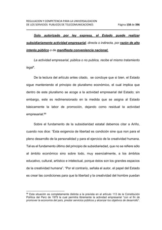 REGULACION Y COMPETENCIA PARA LA UNIVERSALIZACION 
DE LOS SERVICIOS PUBLICOS DE TELECOMUNICACIONES Página 158 de 396 
________________________________________________________________ 
Solo autorizado por ley expresa, el Estado puede realizar 
subsidiariamente actividad empresarial, directa o indirecta, por razón de alto 
interés público o de manifiesta conveniencia nacional. 
La actividad empresarial, pública o no publica, recibe el mismo tratamiento 
legal. 
De la lectura del artículo antes citado, se concluye que si bien, el Estado 
sigue manteniendo el principio de pluralismo económico, el cual implica que 
dentro de este pluralismo se acoge a la actividad empresarial del Estado; sin 
embargo, este es redimensionado en la medida que se asigna al Estado 
básicamente la labor de promoción, dejando como residual la actividad 
empresarial.99 
Sobre el fundamento de la subsidiaridad estatal debemos citar a Ariño, 
cuando nos dice: “Esta exigencia de libertad es condición sine qua non para el 
pleno desarrollo de la personalidad y para el ejercicio de la creatividad humana. 
Tal es el fundamento último del principio de subsidiariedad, que no se refiere sólo 
al ámbito económico sino sobre todo, muy esencialmente, a los ámbitos 
educativo, cultural, artístico e intelectual, porque éstos son los grandes espacios 
de la creatividad humana”. “Por el contrario, señala el autor, el papel del Estado 
es crear las condiciones para que la libertad y la creatividad del hombre puedan 
99 Esta situación es completamente distinta a la prevista en el artículo 113 de la Constitución 
Política del Perú de 1979 la cual permitía libremente la actividad empresarial “con el fin de 
promover la economía del país, prestar servicios públicos y alcanzar los objetivos de desarrollo”. 
 