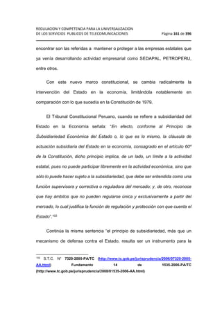 REGULACION Y COMPETENCIA PARA LA UNIVERSALIZACION 
DE LOS SERVICIOS PUBLICOS DE TELECOMUNICACIONES Página 161 de 396 
________________________________________________________________ 
encontrar son las referidas a mantener o proteger a las empresas estatales que 
ya venía desarrollando actividad empresarial como SEDAPAL, PETROPERU, 
entre otros. 
Con este nuevo marco constitucional, se cambia radicalmente la 
intervención del Estado en la economía, limitándola notablemente en 
comparación con lo que sucedía en la Constitución de 1979. 
El Tribunal Constitucional Peruano, cuando se refiere a subsidiaridad del 
Estado en la Economía señala: “En efecto, conforme al Principio de 
Subsidiariedad Económica del Estado o, lo que es lo mismo, la cláusula de 
actuación subsidiaria del Estado en la economía, consagrado en el artículo 60º 
de la Constitución, dicho principio implica, de un lado, un límite a la actividad 
estatal, pues no puede participar libremente en la actividad económica, sino que 
sólo lo puede hacer sujeto a la subsidiariedad, que debe ser entendida como una 
función supervisora y correctiva o reguladora del mercado; y, de otro, reconoce 
que hay ámbitos que no pueden regularse única y exclusivamente a partir del 
mercado, lo cual justifica la función de regulación y protección con que cuenta el 
Estado”.102 
Continúa la misma sentencia “el principio de subsidiariedad, más que un 
mecanismo de defensa contra el Estado, resulta ser un instrumento para la 
102 S.T.C. N° 7320-2005-PA/TC (http://www.tc.gob.pe/jurisprudencia/2006/07320-2005- 
AA.html) Fundamento 14 de 1535-2006-PA/TC 
(http://www.tc.gob.pe/jurisprudencia/2008/01535-2006-AA.html) 
 