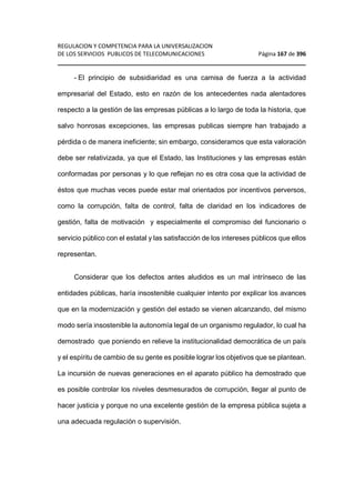 REGULACION Y COMPETENCIA PARA LA UNIVERSALIZACION 
DE LOS SERVICIOS PUBLICOS DE TELECOMUNICACIONES Página 167 de 396 
________________________________________________________________ 
- El principio de subsidiaridad es una camisa de fuerza a la actividad 
empresarial del Estado, esto en razón de los antecedentes nada alentadores 
respecto a la gestión de las empresas públicas a lo largo de toda la historia, que 
salvo honrosas excepciones, las empresas publicas siempre han trabajado a 
pérdida o de manera ineficiente; sin embargo, consideramos que esta valoración 
debe ser relativizada, ya que el Estado, las Instituciones y las empresas están 
conformadas por personas y lo que reflejan no es otra cosa que la actividad de 
éstos que muchas veces puede estar mal orientados por incentivos perversos, 
como la corrupción, falta de control, falta de claridad en los indicadores de 
gestión, falta de motivación y especialmente el compromiso del funcionario o 
servicio público con el estatal y las satisfacción de los intereses públicos que ellos 
representan. 
Considerar que los defectos antes aludidos es un mal intrínseco de las 
entidades públicas, haría insostenible cualquier intento por explicar los avances 
que en la modernización y gestión del estado se vienen alcanzando, del mismo 
modo sería insostenible la autonomía legal de un organismo regulador, lo cual ha 
demostrado que poniendo en relieve la institucionalidad democrática de un país 
y el espíritu de cambio de su gente es posible lograr los objetivos que se plantean. 
La incursión de nuevas generaciones en el aparato público ha demostrado que 
es posible controlar los niveles desmesurados de corrupción, llegar al punto de 
hacer justicia y porque no una excelente gestión de la empresa pública sujeta a 
una adecuada regulación o supervisión. 
 
