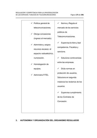 REGULACION Y COMPETENCIA PARA LA UNIVERSALIZACION 
DE LOS SERVICIOS PUBLICOS DE TELECOMUNICACIONES Página 175 de 396 
________________________________________________________________ 
 Política general de 
telecomunicaciones. 
 Otorga concesiones 
(ingreso al mercado). 
 Administra y asigna 
recursos escasos: el 
espectro radioeléctrico, 
numeración. 
 Homologación de 
equipos. 
 Administra FITEL 
 Norma y Regula el 
mercado de los servicios 
públicos de 
Telecomunicaciones. 
 Supervisa la libre y leal 
competencia. Fiscaliza y 
sanciona. 
 Soluciona controversias 
entre las empresas. 
 Dicta normas en 
protección de usuarios. 
Soluciona en segunda 
instancia los reclamos de los 
usuarios 
 Supervisa cumplimiento 
de los Contratos de 
Concesión. 
3. AUTONOMIA Y ORGANIZACIÓN DEL ORGANISMO REGULADOR 
 