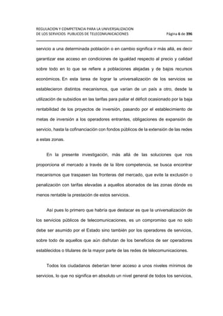 REGULACION Y COMPETENCIA PARA LA UNIVERSALIZACION 
DE LOS SERVICIOS PUBLICOS DE TELECOMUNICACIONES Página 6 de 396 
________________________________________________________________ 
servicio a una determinada población o en cambio significa ir más allá, es decir 
garantizar ese acceso en condiciones de igualdad respecto al precio y calidad 
sobre todo en lo que se refiere a poblaciones alejadas y de bajos recursos 
económicos. En esta tarea de lograr la universalización de los servicios se 
establecieron distintos mecanismos, que varían de un país a otro, desde la 
utilización de subsidios en las tarifas para paliar el déficit ocasionado por la baja 
rentabilidad de los proyectos de inversión, pasando por el establecimiento de 
metas de inversión a los operadores entrantes, obligaciones de expansión de 
servicio, hasta la cofinanciación con fondos públicos de la extensión de las redes 
a estas zonas. 
En la presente investigación, más allá de las soluciones que nos 
proporciona el mercado a través de la libre competencia, se busca encontrar 
mecanismos que traspasen las fronteras del mercado, que evite la exclusión o 
penalización con tarifas elevadas a aquellos abonados de las zonas dónde es 
menos rentable la prestación de estos servicios. 
Así pues lo primero que habría que destacar es que la universalización de 
los servicios públicos de telecomunicaciones, es un compromiso que no solo 
debe ser asumido por el Estado sino también por los operadores de servicios, 
sobre todo de aquellos que aún disfrutan de los beneficios de ser operadores 
establecidos o titulares de la mayor parte de las redes de telecomunicaciones. 
Todos los ciudadanos deberían tener acceso a unos niveles mínimos de 
servicios, lo que no significa en absoluto un nivel general de todos los servicios, 
 