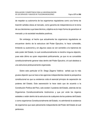 REGULACION Y COMPETENCIA PARA LA UNIVERSALIZACION 
DE LOS SERVICIOS PUBLICOS DE TELECOMUNICACIONES Página 177 de 396 
________________________________________________________________ 
de respetar su autonomía de los organismos reguladores como una forma de 
trasmitir señales claras al mercado, como garantía de independencia en la toma 
de sus decisiones cuya base técnica y objetiva es la mejor forma de garantizar al 
mercado y a la sociedad resultados positivos. 
Sin embargo, el hecho que actualmente los organismos reguladores se 
encuentran dentro de la estructura del Poder Ejecutivo, lo hace vulnerable, 
limitando su autonomía y en algunos casos se ven sometido a la injerencia de 
este poder del Estado, lo cual constitucionalmente no tendría ninguna objeción, 
pues este último es quien responderá políticamente, ya que no es concebible 
constitucionalmente generar islas dentro del Poder Ejecutivo, el cual obedece a 
una estructura jerárquicamente organizada. 
Sobre este particular el Dr. Diego Zegarra Valdivia señala que la más 
gruesa objeción que se hace a las agencias independientes desde la perspectiva 
constitucional es que su existencia viola el esencial principio de separación de 
poderes del Estado. Esta aseveración la hace dado que de acuerdo a la 
Constitución Política del Perú, solo existen 3 poderes del Estado, además de los 
Organismos Constitucionalmente Autónomos y que por ende los órganos 
estatales o están dentro de la estructura de cualquiera de los poderes del Estado 
o como organismos Constitucionalmente del Estado, no admitiendo la existencia 
de organismos que sean plenamente independiente del Poder del Estado al cual 
pertenece. 
 