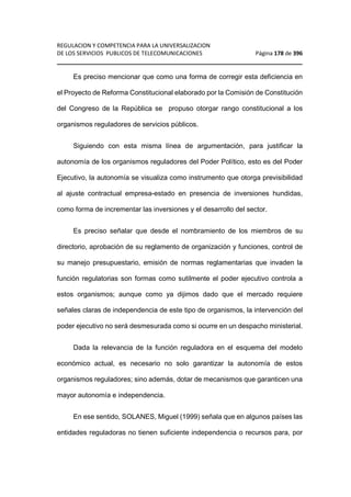 REGULACION Y COMPETENCIA PARA LA UNIVERSALIZACION 
DE LOS SERVICIOS PUBLICOS DE TELECOMUNICACIONES Página 178 de 396 
________________________________________________________________ 
Es preciso mencionar que como una forma de corregir esta deficiencia en 
el Proyecto de Reforma Constitucional elaborado por la Comisión de Constitución 
del Congreso de la República se propuso otorgar rango constitucional a los 
organismos reguladores de servicios públicos. 
Siguiendo con esta misma línea de argumentación, para justificar la 
autonomía de los organismos reguladores del Poder Político, esto es del Poder 
Ejecutivo, la autonomía se visualiza como instrumento que otorga previsibilidad 
al ajuste contractual empresa-estado en presencia de inversiones hundidas, 
como forma de incrementar las inversiones y el desarrollo del sector. 
Es preciso señalar que desde el nombramiento de los miembros de su 
directorio, aprobación de su reglamento de organización y funciones, control de 
su manejo presupuestario, emisión de normas reglamentarias que invaden la 
función regulatorias son formas como sutilmente el poder ejecutivo controla a 
estos organismos; aunque como ya dijimos dado que el mercado requiere 
señales claras de independencia de este tipo de organismos, la intervención del 
poder ejecutivo no será desmesurada como si ocurre en un despacho ministerial. 
Dada la relevancia de la función reguladora en el esquema del modelo 
económico actual, es necesario no solo garantizar la autonomía de estos 
organismos reguladores; sino además, dotar de mecanismos que garanticen una 
mayor autonomía e independencia. 
En ese sentido, SOLANES, Miguel (1999) señala que en algunos países las 
entidades reguladoras no tienen suficiente independencia o recursos para, por 
 