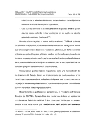 REGULACION Y COMPETENCIA PARA LA UNIVERSALIZACION 
DE LOS SERVICIOS PUBLICOS DE TELECOMUNICACIONES Página 181 de 396 
________________________________________________________________ 
miembros de la alta dirección termino evidenciando un claro objetivo de 
beneficiar a una de las empresas operadoras. 
- Otro aspecto relevante es la intervención de la justicia arbitral que en 
algunos casos pretende revisar decisiones en las cuales se ejercita 
potestades estatales (ius imperii)108. 
Un antecedente negativo lo hemos tenido en el caso OSITRAN, quien se 
vio afectada su ejercicio funcional mediante la intervención de la justicia arbitral 
que tomaba injerencia en decisiones regulatorias y tarifarias, en dicha ocasión se 
criticaba que estos tribunales arbitrales estaban conformados por abogados de 
la misma empresa privadas, razón por la que sus laudos siempre beneficiaban a 
estas, constituyéndose el arbitraje en un incentivo para el no cumplimiento de los 
contratos por parte de las empresas concesionarias. 
Cabe precisar que las medidas regulatorias, como una manifestación del 
ius imperium del Estado, deben ser implementadas de modo oportuno, el no 
hacerlo como consecuencia de un laudo arbitral puede traer como consecuencia 
un perjuicio irreversible para el mercado y particularmente para los consumidores 
quienes no forman parte del proceso arbitral. 
Recientemente en publicaciones periodísticas, el Presidente del Consejo 
Directivo de OSIPTEL, Gonzalo Ruiz, tras revelar que le llego un solicitud de 
conciliación de Telefónica del Perú S.A.A. como paso previo para un proceso 
arbitral, lo que hace indicar que Telefónica del Perú prepara una demanda 
108CASTILLO FREIRE, Mario; SABROSO MINAYA, Rita: ¿Arbitraje y regulación de los servicios 
públicos? El caso OSITRAN, Palestra, 2011, pág. 146 y 147. 
 