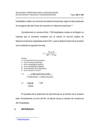 REGULACION Y COMPETENCIA PARA LA UNIVERSALIZACION 
DE LOS SERVICIOS PUBLICOS DE TELECOMUNICACIONES Página 186 de 396 
________________________________________________________________ 
localidades rurales con servicios de telecomunicaciones según la lista publicada 
en la página web del Fondo de Inversión en Telecomunicaciones.111 
Considerando un universo finito, 1150 localidades rurales en la Región La 
Libertad que al momento contaban con al menos un servicio público de 
telecomunicaciones registradas al año 2011, para la determinación de la muestra 
se ha utilizado la siguiente formula: 
Donde 
n es el tamaño de la muestra; 
Z es el nivel de confianza; 
p es la variabilidad positiva; 
q es la variabilidad negativa; 
N es el tamaño de la población; 
E es la precisión o el error. 
n = ____(1.962) (0.5) (0.5) (1150)___ 
(1150) (0.052) + (1.962) (0.5) (0.5) 
n= 1104.46 = 287 
3.8354 
El resultado de la aplicación de esta fórmula es el tamaño de la muestra 
total. Considerando un error del 5%, el cálculo arroja un tamaño de muestra de 
287 localidades. 
3. MATERIALES 
111www.fitel.gob.pe 
 
