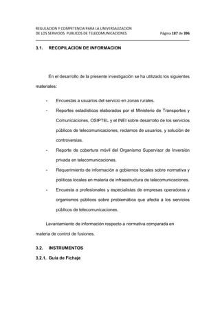 REGULACION Y COMPETENCIA PARA LA UNIVERSALIZACION 
DE LOS SERVICIOS PUBLICOS DE TELECOMUNICACIONES Página 187 de 396 
________________________________________________________________ 
3.1. RECOPILACION DE INFORMACION 
En el desarrollo de la presente investigación se ha utilizado los siguientes 
materiales: 
- Encuestas a usuarios del servicio en zonas rurales. 
- Reportes estadísticos elaborados por el Ministerio de Transportes y 
Comunicaciones, OSIPTEL y el INEI sobre desarrollo de los servicios 
públicos de telecomunicaciones, reclamos de usuarios, y solución de 
controversias. 
- Reporte de cobertura móvil del Organismo Supervisor de Inversión 
privada en telecomunicaciones. 
- Requerimiento de información a gobiernos locales sobre normativa y 
políticas locales en materia de infraestructura de telecomunicaciones. 
- Encuesta a profesionales y especialistas de empresas operadoras y 
organismos públicos sobre problemática que afecta a los servicios 
públicos de telecomunicaciones. 
Levantamiento de información respecto a normativa comparada en 
materia de control de fusiones. 
3.2. INSTRUMENTOS 
3.2.1. Guía de Fichaje 
 