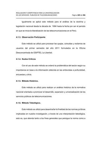 REGULACION Y COMPETENCIA PARA LA UNIVERSALIZACION 
DE LOS SERVICIOS PUBLICOS DE TELECOMUNICACIONES Página 189 de 396 
________________________________________________________________ 
Igualmente se aplicó este método para el análisis de la doctrina y 
legislación nacional desde la década de 1994 hasta la fecha por ser el periodo 
en que se inicia la liberalización de las telecomunicaciones en el Perú. 
4.1.3. Observación Participante 
Este método se utilizó para procesar las quejas, consultas y reclamos de 
usuarios del primer semestre del año 2011 formulados en la Oficina 
Desconcentrada de OSIPTEL La Libertad. 
4.1.4. Nudos Críticos 
Con el uso de este método se ordenó la problemática del sector según su 
importancia en base a la información obtenida en las entrevistas a profundidad, 
encuestas y otros. 
4.1.5. Método Histórico. 
Este método se utilizó para realizar un análisis histórico de la normativa 
nacional orientada a promover el desarrollo, expansión y universalización de los 
servicios públicos de telecomunicaciones. 
4.1.6. Método Teleológico. 
Este método se utilizó para desentrañar la finalidad de las normas jurídicas 
implicadas en nuestra investigación, a través de una interpretación teleológica, 
esto es, que atienda tanto a los fines generales que persigue la norma como a 
 